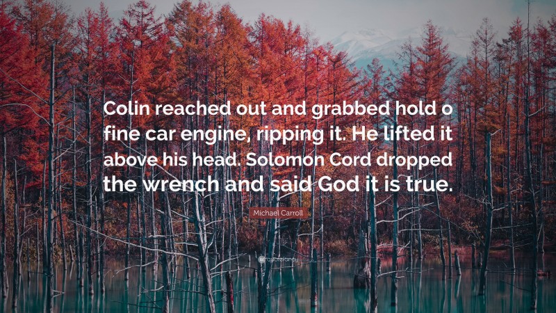 Michael Carroll Quote: “Colin reached out and grabbed hold o fine car engine, ripping it. He lifted it above his head. Solomon Cord dropped the wrench and said God it is true.”