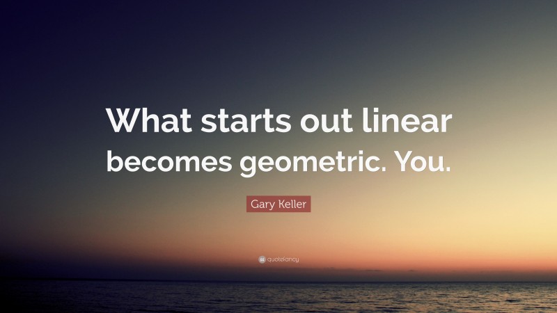 Gary Keller Quote: “What starts out linear becomes geometric. You.”