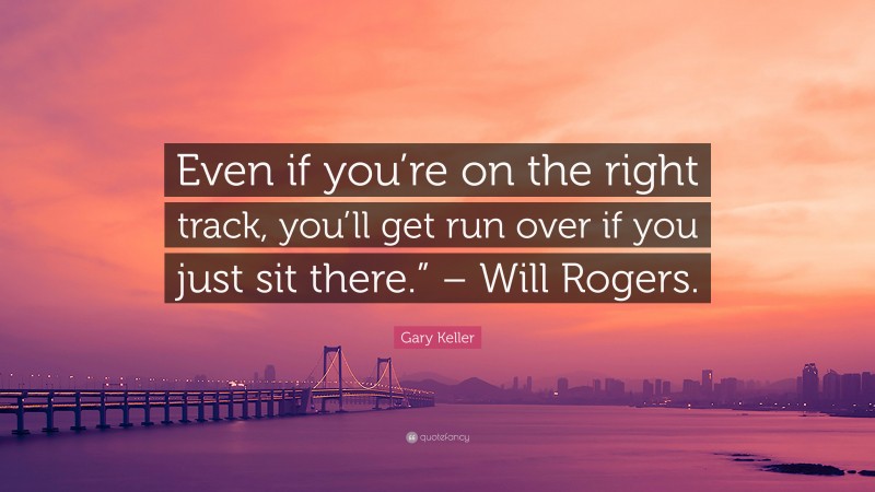 Gary Keller Quote: “Even if you’re on the right track, you’ll get run over if you just sit there.” – Will Rogers.”