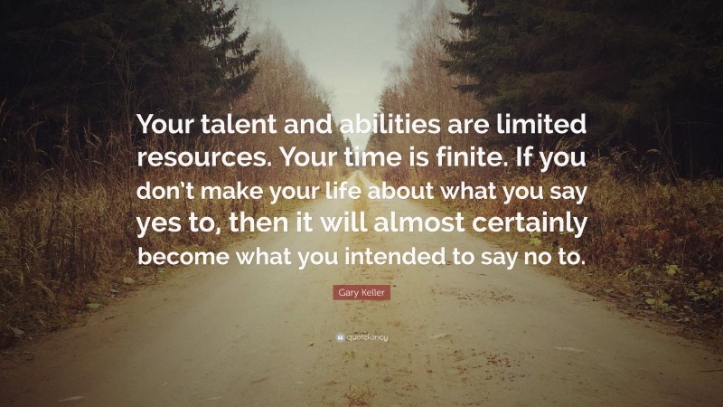 Gary Keller Quote: “Your talent and abilities are limited resources. Your time is finite. If you don’t make your life about what you say yes to, then it will almost certainly become what you intended to say no to.”