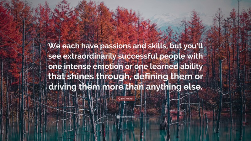 Gary Keller Quote: “We each have passions and skills, but you’ll see extraordinarily successful people with one intense emotion or one learned ability that shines through, defining them or driving them more than anything else.”