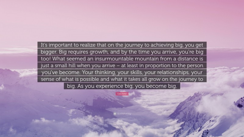 Gary Keller Quote: “It’s important to realize that on the journey to achieving big, you get bigger. Big requires growth, and by the time you arrive, you’re big too! What seemed an insurmountable mountain from a distance is just a small hill when you arrive – at least in proportion to the person you’ve become. Your thinking, your skills, your relationships, your sense of what is possible and what it takes all grow on the journey to big. As you experience big, you become big.”