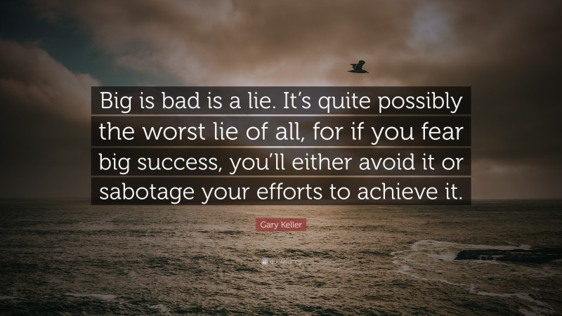 Gary Keller Quote: “Big is bad is a lie. It’s quite possibly the worst lie of all, for if you fear big success, you’ll either avoid it or sabotage your efforts to achieve it.”
