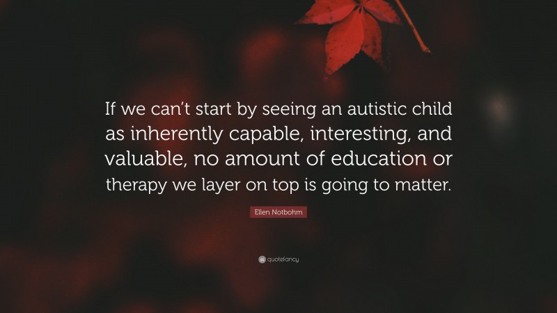 Ellen Notbohm Quote: “If we can’t start by seeing an autistic child as inherently capable, interesting, and valuable, no amount of education or therapy we layer on top is going to matter.”