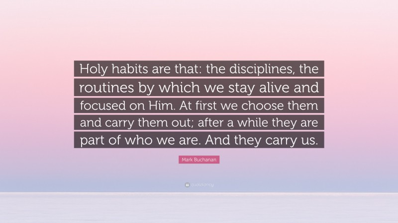 Mark Buchanan Quote: “Holy habits are that: the disciplines, the routines by which we stay alive and focused on Him. At first we choose them and carry them out; after a while they are part of who we are. And they carry us.”