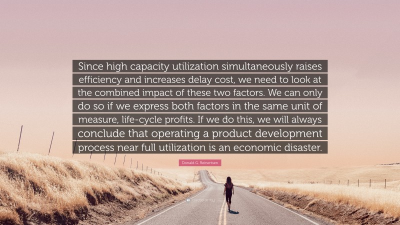Donald G. Reinertsen Quote: “Since high capacity utilization simultaneously raises efficiency and increases delay cost, we need to look at the combined impact of these two factors. We can only do so if we express both factors in the same unit of measure, life-cycle profits. If we do this, we will always conclude that operating a product development process near full utilization is an economic disaster.”