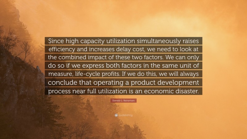 Donald G. Reinertsen Quote: “Since high capacity utilization simultaneously raises efficiency and increases delay cost, we need to look at the combined impact of these two factors. We can only do so if we express both factors in the same unit of measure, life-cycle profits. If we do this, we will always conclude that operating a product development process near full utilization is an economic disaster.”
