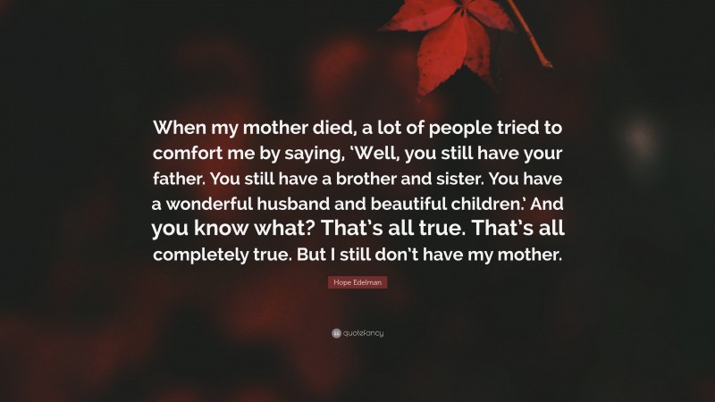 Hope Edelman Quote: “When my mother died, a lot of people tried to comfort me by saying, ‘Well, you still have your father. You still have a brother and sister. You have a wonderful husband and beautiful children.’ And you know what? That’s all true. That’s all completely true. But I still don’t have my mother.”