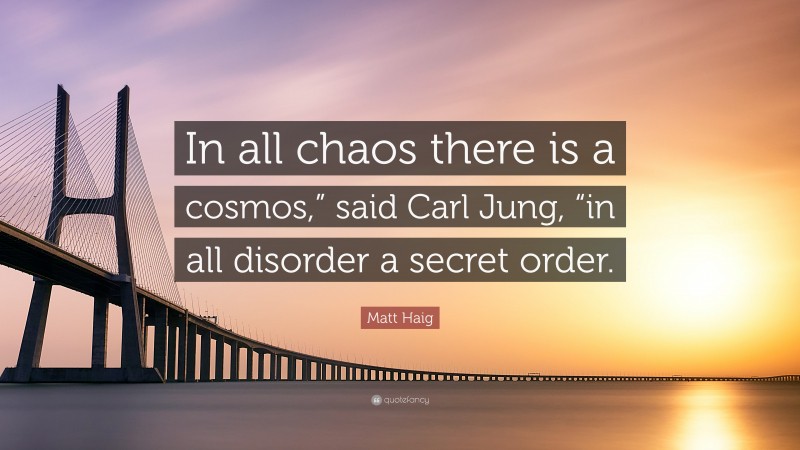 Matt Haig Quote: “In all chaos there is a cosmos,” said Carl Jung, “in all disorder a secret order.”