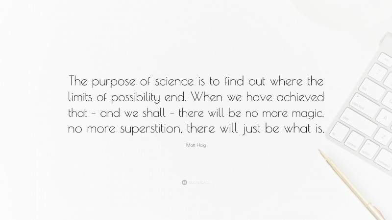 Matt Haig Quote: “The purpose of science is to find out where the limits of possibility end. When we have achieved that – and we shall – there will be no more magic, no more superstition, there will just be what is.”