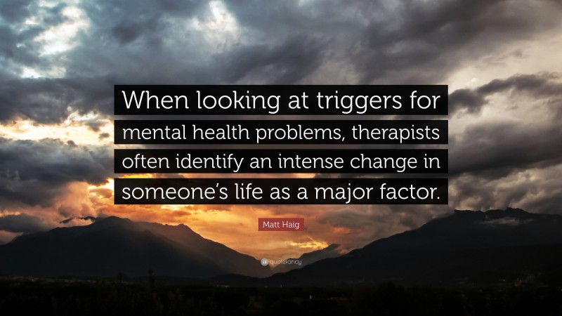 Matt Haig Quote: “When looking at triggers for mental health problems, therapists often identify an intense change in someone’s life as a major factor.”