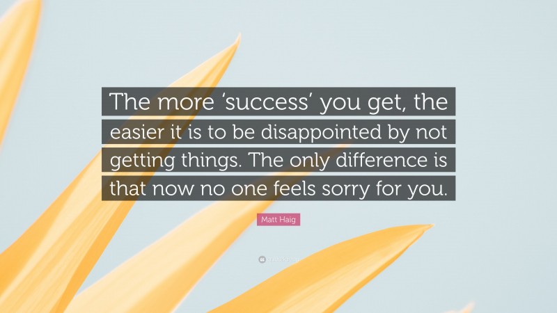 Matt Haig Quote: “The more ‘success’ you get, the easier it is to be disappointed by not getting things. The only difference is that now no one feels sorry for you.”