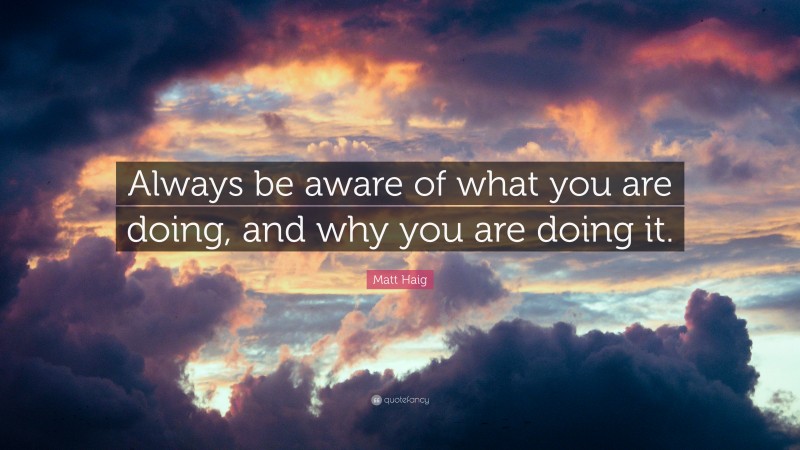 Matt Haig Quote: “Always be aware of what you are doing, and why you are doing it.”