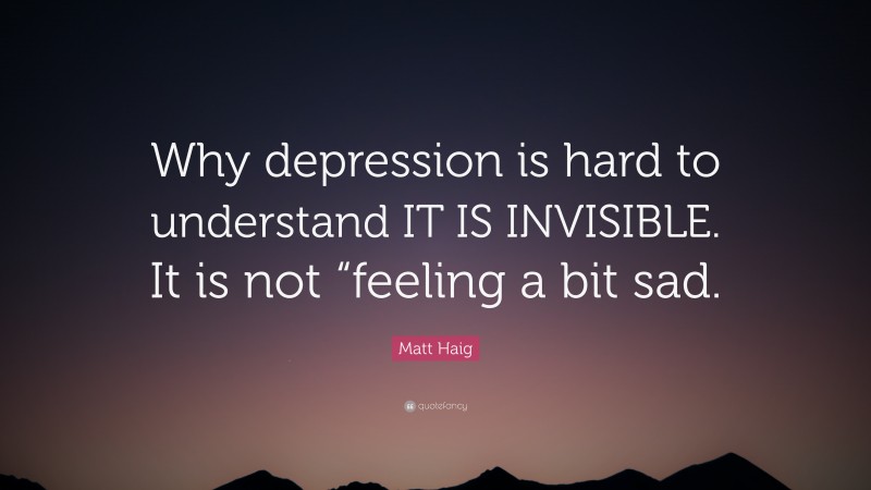 Matt Haig Quote: “Why depression is hard to understand IT IS INVISIBLE. It is not “feeling a bit sad.”