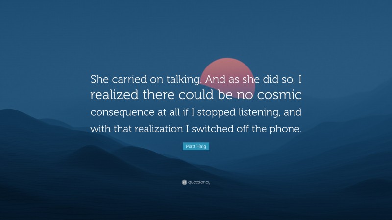 Matt Haig Quote: “She carried on talking. And as she did so, I realized there could be no cosmic consequence at all if I stopped listening, and with that realization I switched off the phone.”