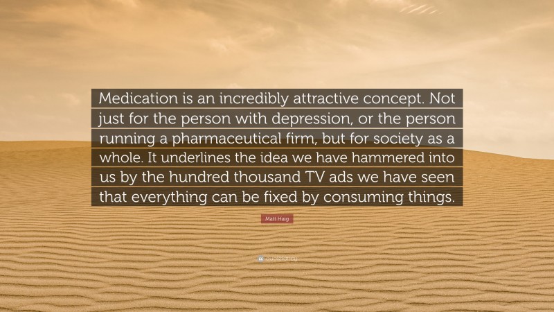 Matt Haig Quote: “Medication is an incredibly attractive concept. Not just for the person with depression, or the person running a pharmaceutical firm, but for society as a whole. It underlines the idea we have hammered into us by the hundred thousand TV ads we have seen that everything can be fixed by consuming things.”