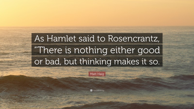 Matt Haig Quote: “As Hamlet said to Rosencrantz, “There is nothing either good or bad, but thinking makes it so.”