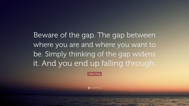 Matt Haig Quote: “Beware of the gap. The gap between where you are and where you want to be. Simply thinking of the gap widens it. And you end up falling through.”