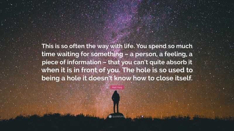 Matt Haig Quote: “This is so often the way with life. You spend so much time waiting for something – a person, a feeling, a piece of information – that you can’t quite absorb it when it is in front of you. The hole is so used to being a hole it doesn’t know how to close itself.”