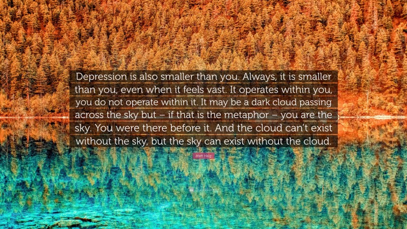 Matt Haig Quote: “Depression is also smaller than you. Always, it is smaller than you, even when it feels vast. It operates within you, you do not operate within it. It may be a dark cloud passing across the sky but – if that is the metaphor – you are the sky. You were there before it. And the cloud can’t exist without the sky, but the sky can exist without the cloud.”
