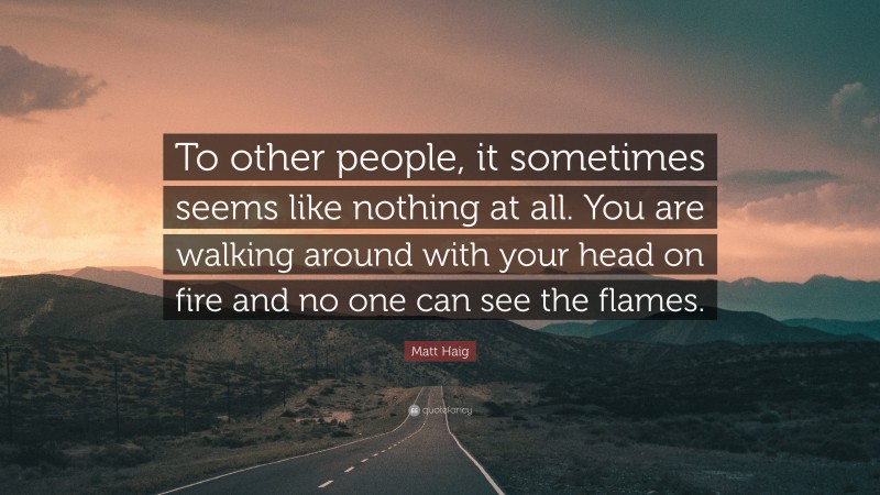 Matt Haig Quote: “To other people, it sometimes seems like nothing at all. You are walking around with your head on fire and no one can see the flames.”
