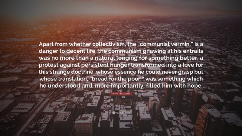 Ernesto Che Guevara Quote: “Apart from whether collectivism, the “communist vermin,” is a danger to decent life, the communism gnawing at his entrails was no more than a natural longing for something better, a protest against persistent hunger transformed into a love for this strange doctrine, whose essence he could never grasp but whose translation, “bread for the poor,” was something which he understood and, more importantly, filled him with hope.”