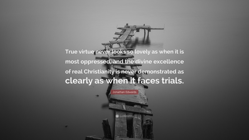 Jonathan Edwards Quote: “True virtue never looks so lovely as when it is most oppressed, and the divine excellence of real Christianity is never demonstrated as clearly as when it faces trials.”