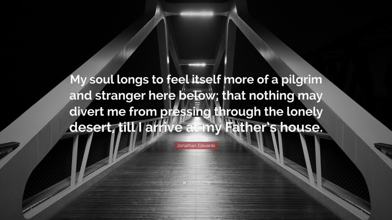 Jonathan Edwards Quote: “My soul longs to feel itself more of a pilgrim and stranger here below; that nothing may divert me from pressing through the lonely desert, till I arrive at my Father’s house.”