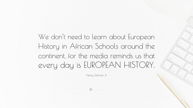 Henry Johnson Jr Quote: “We don’t need to learn about European History in African Schools around the continent, for the media reminds us that every day is EUROPEAN HISTORY.”