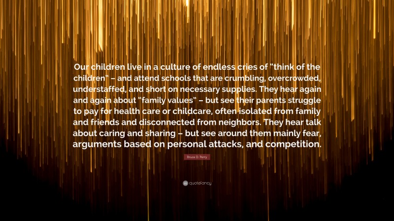 Bruce D. Perry Quote: “Our children live in a culture of endless cries of “think of the children” – and attend schools that are crumbling, overcrowded, understaffed, and short on necessary supplies. They hear again and again about “family values” – but see their parents struggle to pay for health care or childcare, often isolated from family and friends and disconnected from neighbors. They hear talk about caring and sharing – but see around them mainly fear, arguments based on personal attacks, and competition.”