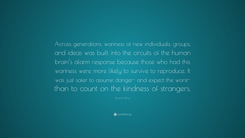 Bruce D. Perry Quote: “Across generations, wariness of new individuals, groups, and ideas was built into the circuits of the human brain’s alarm response because those who had this wariness were more likely to survive to reproduce. It was just safer to assume danger- and expect the worst- than to count on the kindness of strangers.”
