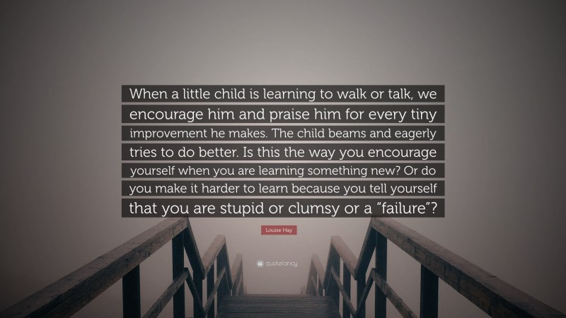Louise Hay Quote: “When a little child is learning to walk or talk, we encourage him and praise him for every tiny improvement he makes. The child beams and eagerly tries to do better. Is this the way you encourage yourself when you are learning something new? Or do you make it harder to learn because you tell yourself that you are stupid or clumsy or a “failure”?”