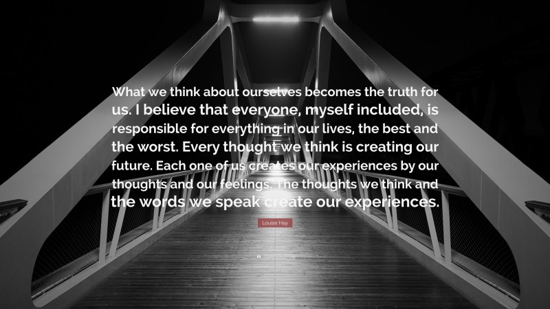 Louise Hay Quote: “What we think about ourselves becomes the truth for us. I believe that everyone, myself included, is responsible for everything in our lives, the best and the worst. Every thought we think is creating our future. Each one of us creates our experiences by our thoughts and our feelings. The thoughts we think and the words we speak create our experiences.”