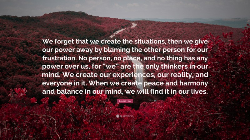 Louise Hay Quote: “We forget that we create the situations, then we give our power away by blaming the other person for our frustration. No person, no place, and no thing has any power over us, for “we” are the only thinkers in our mind. We create our experiences, our reality, and everyone in it. When we create peace and harmony and balance in our mind, we will find it in our lives.”