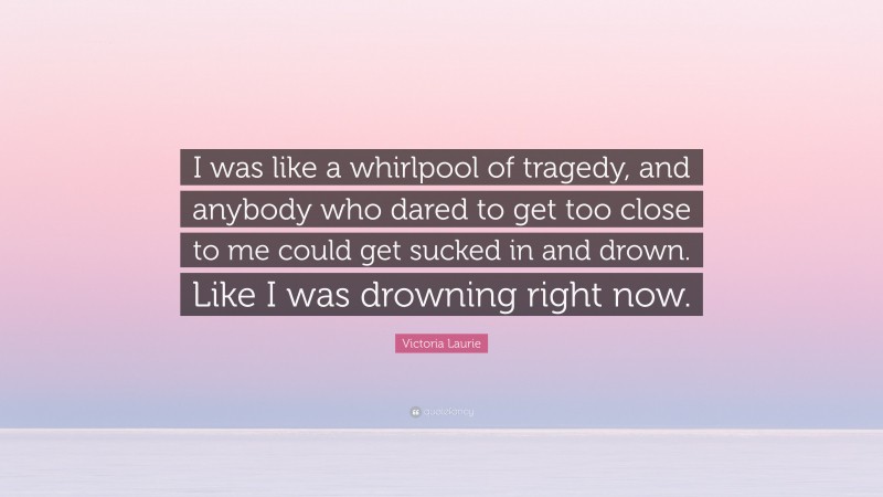 Victoria Laurie Quote: “I was like a whirlpool of tragedy, and anybody who dared to get too close to me could get sucked in and drown. Like I was drowning right now.”