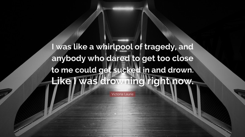 Victoria Laurie Quote: “I was like a whirlpool of tragedy, and anybody who dared to get too close to me could get sucked in and drown. Like I was drowning right now.”