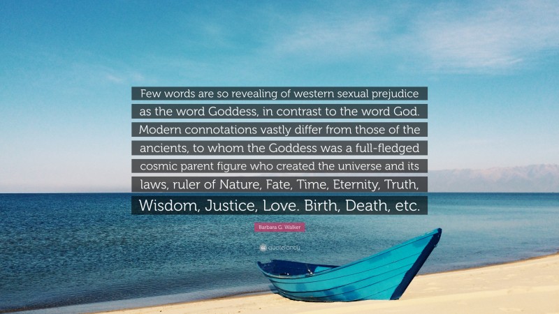 Barbara G. Walker Quote: “Few words are so revealing of western sexual prejudice as the word Goddess, in contrast to the word God. Modern connotations vastly differ from those of the ancients, to whom the Goddess was a full-fledged cosmic parent figure who created the universe and its laws, ruler of Nature, Fate, Time, Eternity, Truth, Wisdom, Justice, Love. Birth, Death, etc.”
