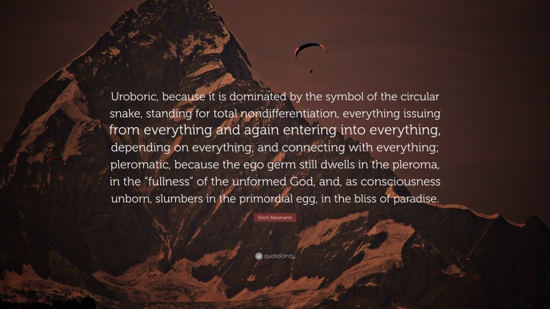 Erich Neumann Quote: “Uroboric, because it is dominated by the symbol of the circular snake, standing for total nondifferentiation, everything issuing from everything and again entering into everything, depending on everything, and connecting with everything; pleromatic, because the ego germ still dwells in the pleroma, in the “fullness” of the unformed God, and, as consciousness unborn, slumbers in the primordial egg, in the bliss of paradise.”