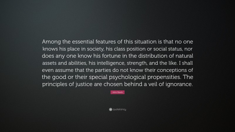 John Rawls Quote: “Among the essential features of this situation is that no one knows his place in society, his class position or social status, nor does any one know his fortune in the distribution of natural assets and abilities, his intelligence, strength, and the like. I shall even assume that the parties do not know their conceptions of the good or their special psychological propensities. The principles of justice are chosen behind a veil of ignorance.”
