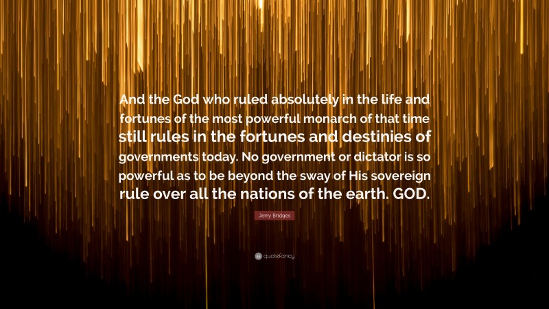 Jerry Bridges Quote: “And the God who ruled absolutely in the life and fortunes of the most powerful monarch of that time still rules in the fortunes and destinies of governments today. No government or dictator is so powerful as to be beyond the sway of His sovereign rule over all the nations of the earth. GOD.”