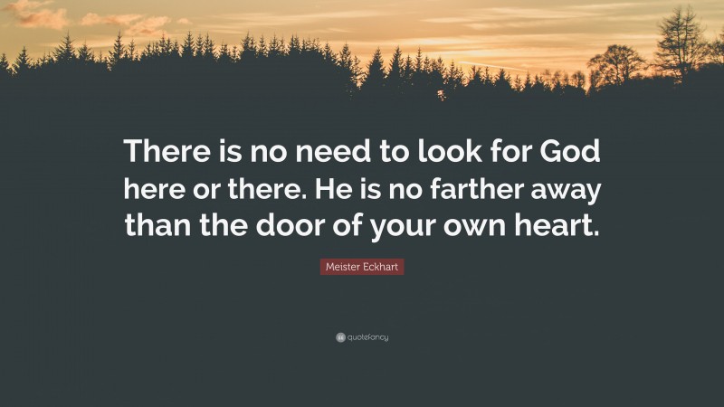 Meister Eckhart Quote: “There is no need to look for God here or there. He is no farther away than the door of your own heart.”