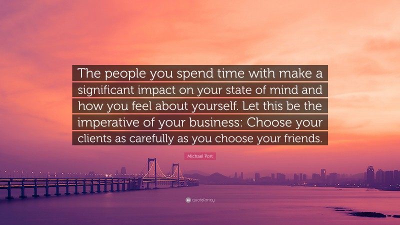 Michael Port Quote: “The people you spend time with make a significant impact on your state of mind and how you feel about yourself. Let this be the imperative of your business: Choose your clients as carefully as you choose your friends.”