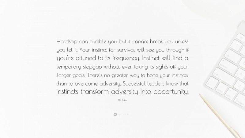 T.D. Jakes Quote: “Hardship can humble you, but it cannot break you unless you let it. Your instinct for survival will see you through if you’re attuned to its frequency. Instinct will find a temporary stopgap without ever taking its sights off your larger goals. There’s no greater way to hone your instincts than to overcome adversity. Successful leaders know that instincts transform adversity into opportunity.”
