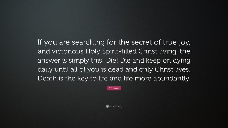 T.D. Jakes Quote: “If you are searching for the secret of true joy, and victorious Holy Spirit-filled Christ living, the answer is simply this: Die! Die and keep on dying daily until all of you is dead and only Christ lives. Death is the key to life and life more abundantly.”