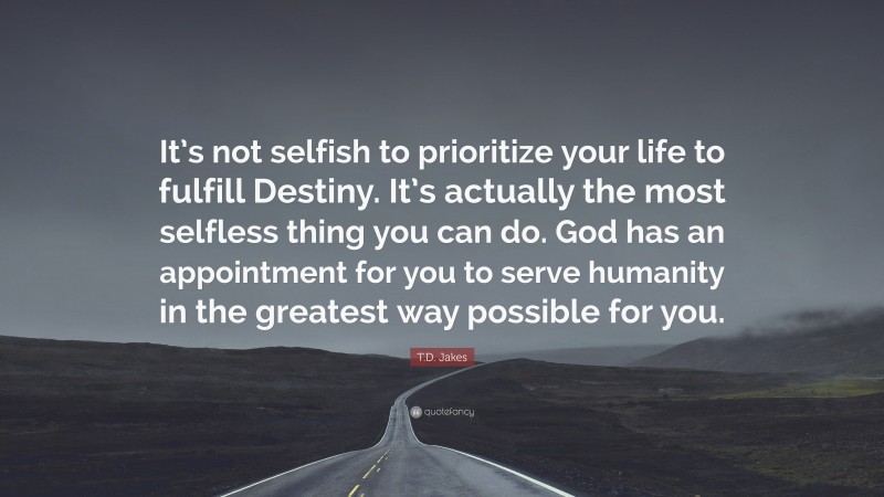 T.D. Jakes Quote: “It’s not selfish to prioritize your life to fulfill Destiny. It’s actually the most selfless thing you can do. God has an appointment for you to serve humanity in the greatest way possible for you.”