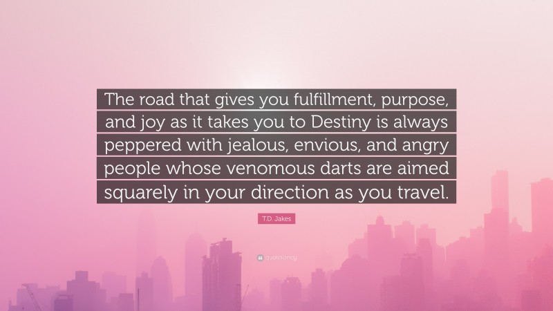 T.D. Jakes Quote: “The road that gives you fulfillment, purpose, and joy as it takes you to Destiny is always peppered with jealous, envious, and angry people whose venomous darts are aimed squarely in your direction as you travel.”