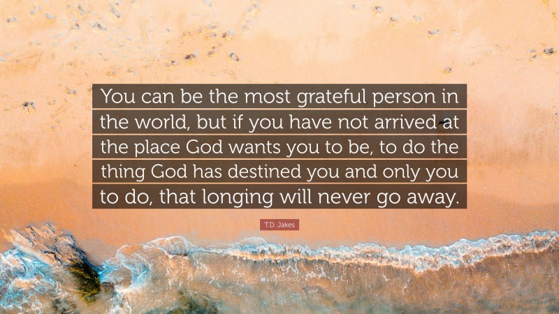 T.D. Jakes Quote: “You can be the most grateful person in the world, but if you have not arrived at the place God wants you to be, to do the thing God has destined you and only you to do, that longing will never go away.”