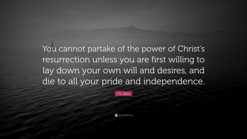 T.D. Jakes Quote: “You cannot partake of the power of Christ’s resurrection unless you are first willing to lay down your own will and desires, and die to all your pride and independence.”