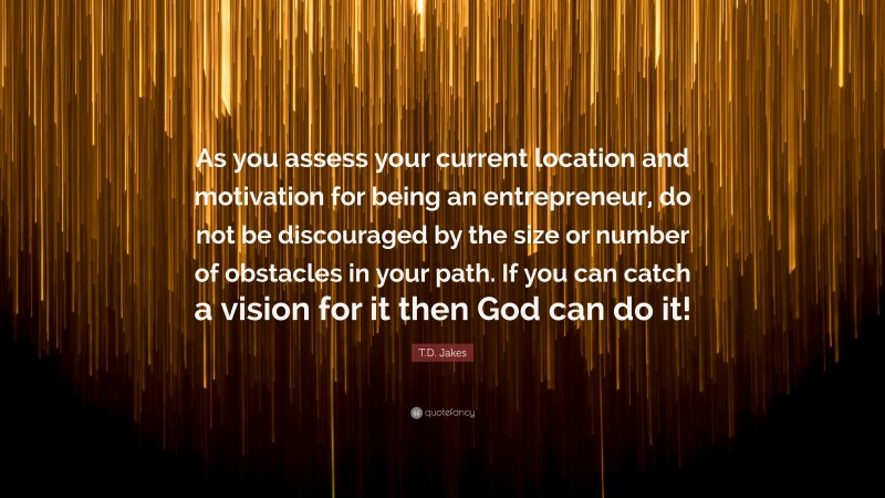 T.D. Jakes Quote: “As you assess your current location and motivation for being an entrepreneur, do not be discouraged by the size or number of obstacles in your path. If you can catch a vision for it then God can do it!”