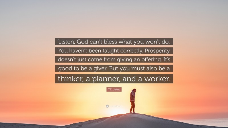 T.D. Jakes Quote: “Listen, God can’t bless what you won’t do. You haven’t been taught correctly. Prosperity doesn’t just come from giving an offering. It’s good to be a giver. But you must also be a thinker, a planner, and a worker.”